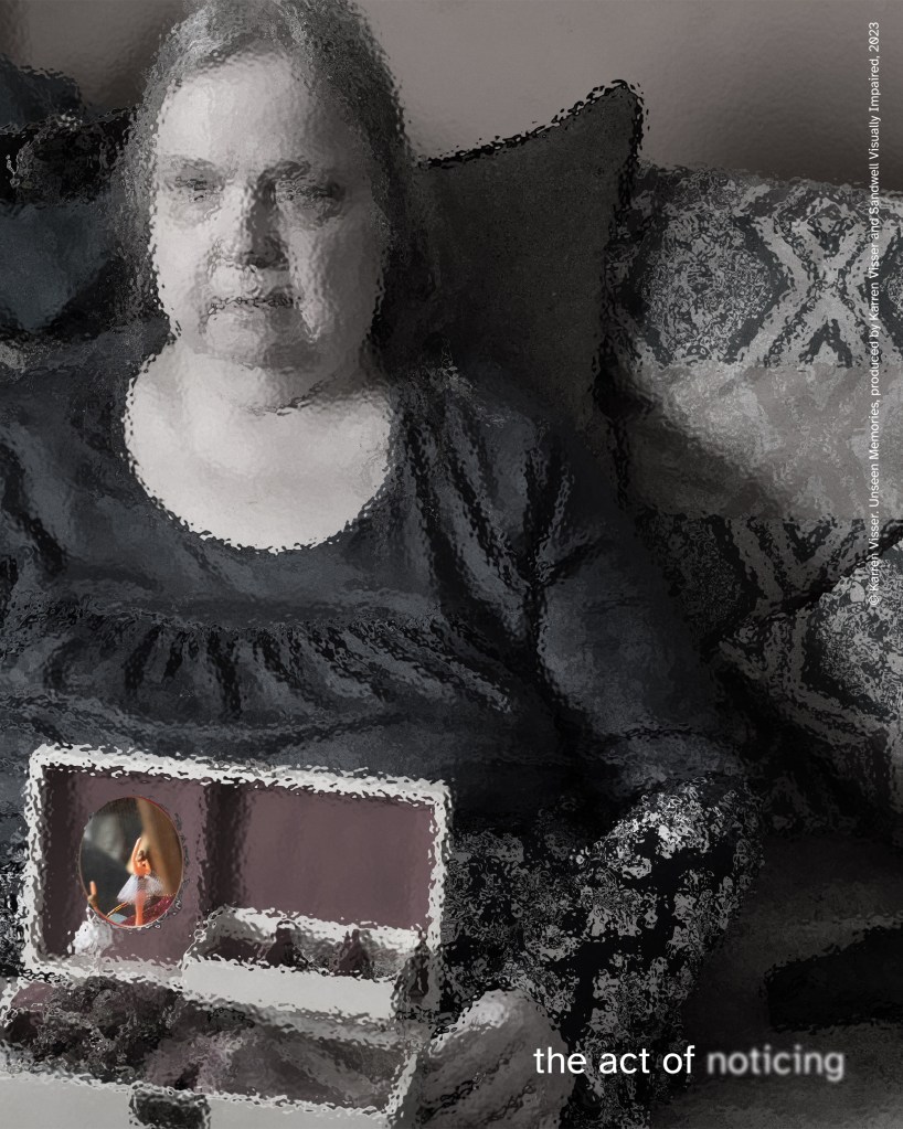 Black-and-white, slightly distorted image of a woman seated on a couch. A small rectangular object with a circular inset image appears in the foreground. Text reads “the act of noticing.” © Karren Visser. Unseen Memories, produced by Karren Visser and Sandwell Visually Impaired, 2023.
